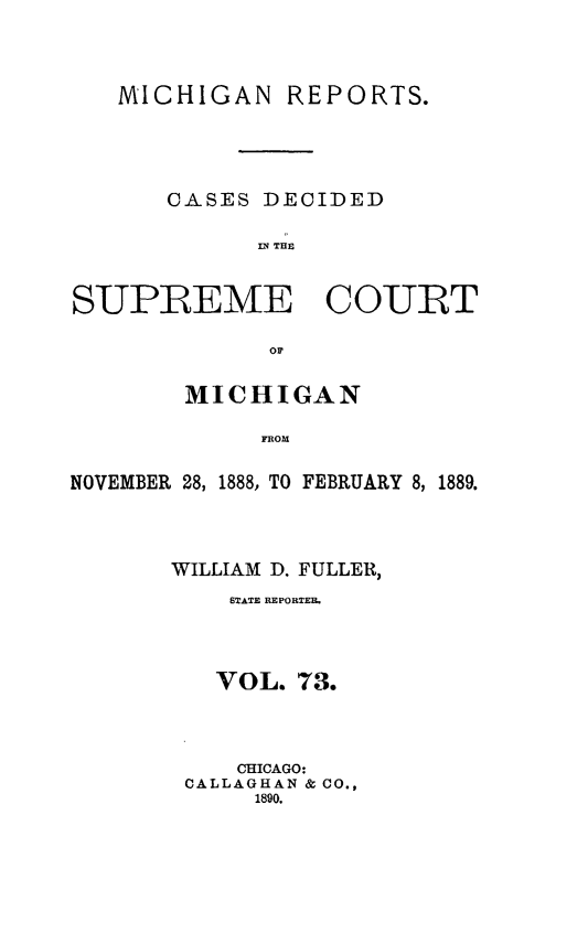 handle is hein.statereports/mirepcdscm0073 and id is 1 raw text is: MICHIGAN REPORTS.
CASES DECIDED
IM THE
SUPREME COURT
or
MICHIGAN
FROM
NOVEMBER 28, 1888, TO FEBRUARY 8, 1889.

WILLIAM D. FULLER,
STATE REPORTER.
VOL. 73.
CHICAGO:
CALLAGHAN & CO.,
1890.


