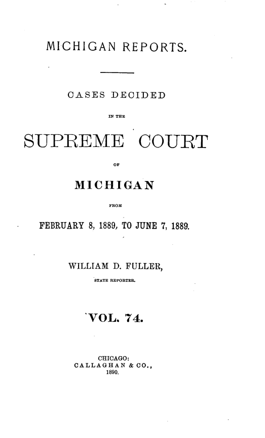 handle is hein.statereports/mirepcdscm0074 and id is 1 raw text is: MICHIGAN REPORTS.
CASES DECIDED
IN THE
SUPREME COURT
OF
MICHIGAN
FROM
FEBRUARY 8, 1889, TO JUNE 7, 1889.

WILLIAM D. FULLER,
STATE REPORTER.
'VOL. 74.
CHICAGO:
CALLAGHAN & CO.,
1890.


