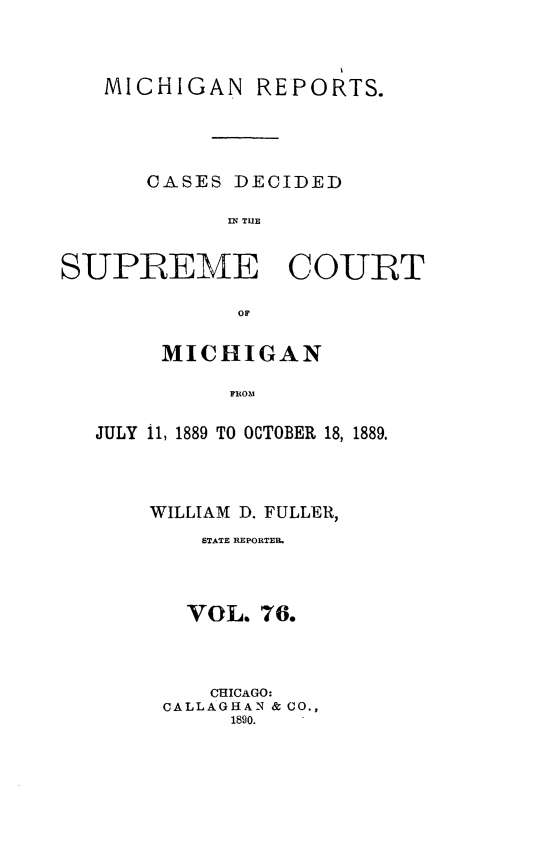 handle is hein.statereports/mirepcdscm0076 and id is 1 raw text is: MICHIGAN REPORTS.
CASES DECIDED
IN TUE
SUPREME COURT
OF

MICHIGAN
JROO1
JULY 11, 1889 TO OCTOBER 18, 1889.

WILLIAM D. FULLER,
STATE REPORTER.
VOL. 76.
CHICAGO:
CALLAGHAN & CO.,
1890.


