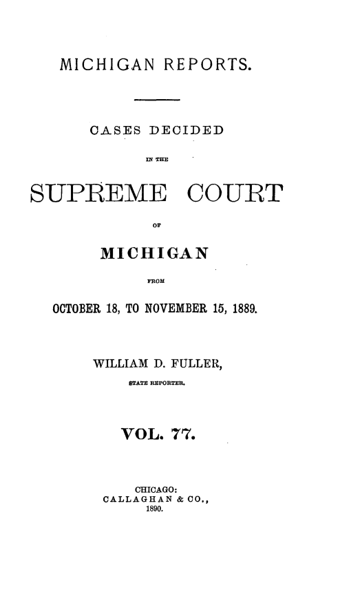 handle is hein.statereports/mirepcdscm0077 and id is 1 raw text is: MICHIGAN REPORTS.
CASES DECIDED
MN THM
SUPREME COURT
MICHIGAN
OCTOBER 18, TO NOVEMBER 15, 1889.

WILLIAM D. FULLER,
STATE REPORTER.
VOL. 77.
CHICAGO:
CALLAGHAN & CO.,
1890.



