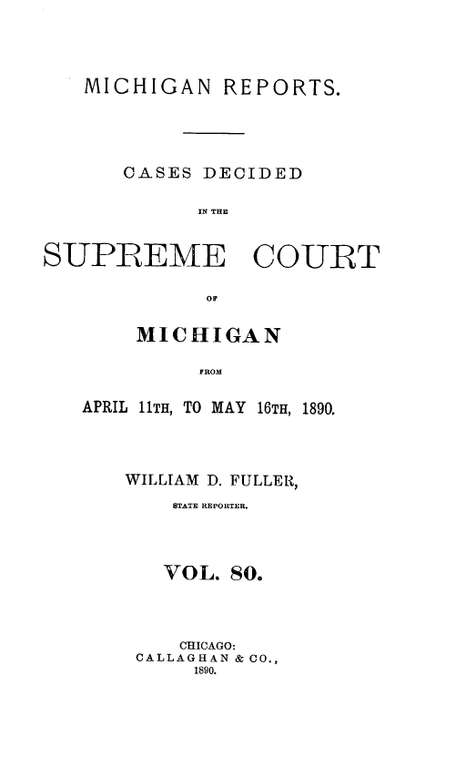 handle is hein.statereports/mirepcdscm0080 and id is 1 raw text is: MICHIGAN REPORTS.
CASES DECIDED
IN THE
SUPREME COURT
OF

MICHIGAN
FROM
APRIL 11TH, TO MAY 16TH, 1890.

WILLIAM D. FULLER,
STATE REPORTER.
VOL. 80.
CHICAGO:
CALLAGHAN & CO.,
1890.


