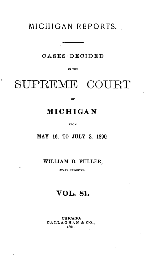 handle is hein.statereports/mirepcdscm0081 and id is 1 raw text is: MICHIGAN REPORTS.,
CASES- DECIDED
flq THM
SUPREME COURT
OM
MICHIGAN
FROMn

MAY 16, TO JULY 2, 1890.
WILLIAM D. FULLER,
STATE REPORTER.
VOL. 81.
CHICAGO:
CALLAGHAN & CO.,
1891.


