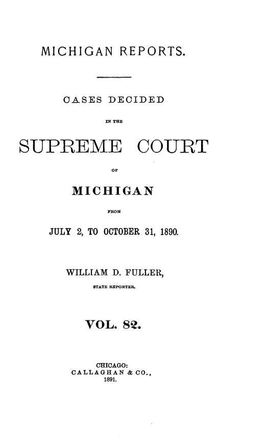 handle is hein.statereports/mirepcdscm0082 and id is 1 raw text is: MICHIGAN

REPORTS.

OASES DECIDED
S P E   THE
SUPREME COURT
OF

MICHIGAN
FROM
JULY 2, TO OCTOBER 31, 1890.

WILLIAM D. FULLER,
STATE REPORTER.
VOL. 82.
CHICAGO:
CALLAGHAN & CO.,
1891.


