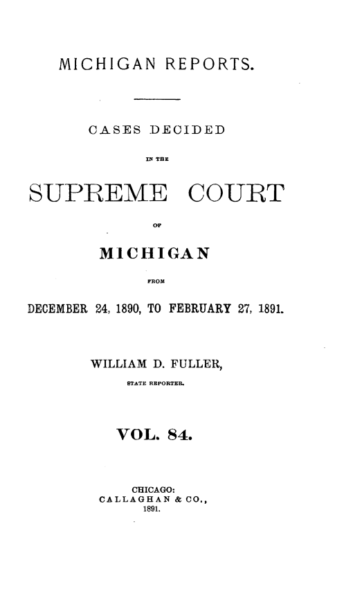 handle is hein.statereports/mirepcdscm0084 and id is 1 raw text is: MICHIGAN REPORTS.
CASES DECIDED
IS R   TCU
SUPREME COURT

MICHIGAN
FROM
DECEMBER 24, 1890, TO FEBRUARY 27, 1891.

WILLIAM D. FULLER,
STATE REPORTEB.
VOL. 84.
CHICAGO:
CALLAGHAN & CO.,
1891.


