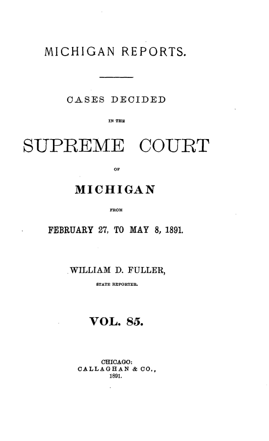 handle is hein.statereports/mirepcdscm0085 and id is 1 raw text is: MICHIGAN REPORTS.
CASES DECIDED
SUPREME COURT
OF

MICHIGAN
F Y OM
FEBRUARY 27, TO MAY 8, 1891.

WILLIAM D. FULLER,
STATE REPORTER.
VOL. 85.
CHICAGO:
CALLAGHAN & CO.,
1891.


