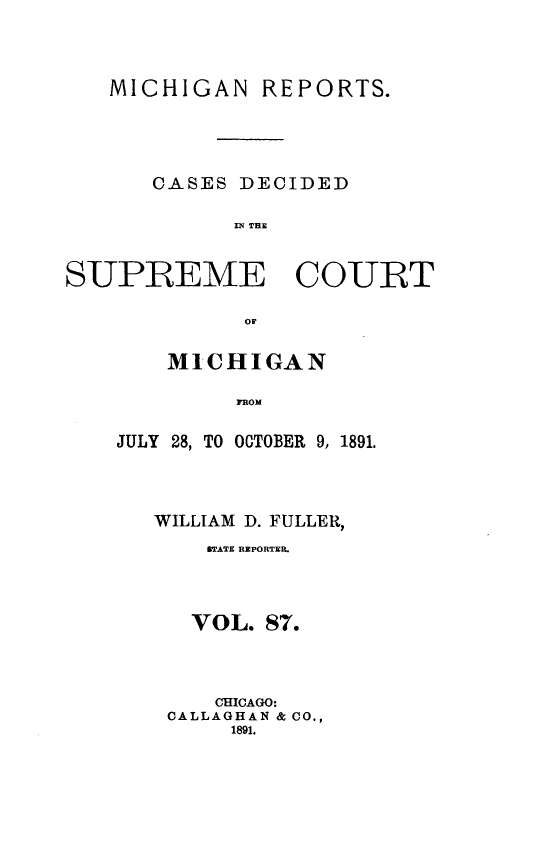 handle is hein.statereports/mirepcdscm0087 and id is 1 raw text is: MICHIGAN REPORTS.
CASES DECIDED
IN T CE
SUPREME COURT
OF

MICHIGAN
FROM
JULY 28, TO OCTOBER 9, 1891.

WILLIAM D. FULLER,
STATE REPORTER.
VOL. 87.
CHICAGO:
CALLAGHAN & CO.,
1891.


