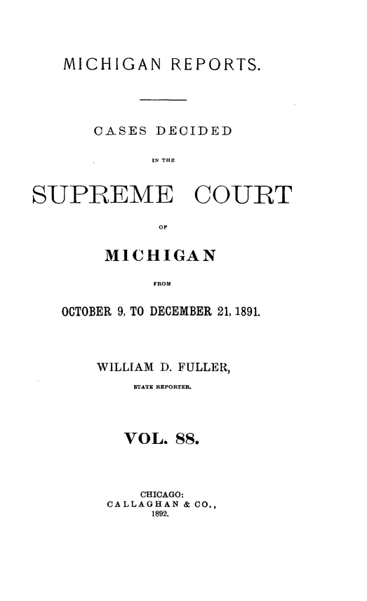handle is hein.statereports/mirepcdscm0088 and id is 1 raw text is: MICHIGAN REPORTS.
CASES DECIDED
IN THCU
SUPREME COURT
OF

MICHIGAN
FROM
OCTOBER 9, TO DECEMBER 21, 1891.

WILLIAM D. FULLER,
STATE REPORTER.
VOL. 88.
CHICAGO:
CALLAGHAN & CO.,
1892.


