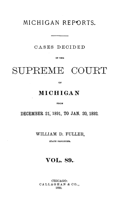 handle is hein.statereports/mirepcdscm0089 and id is 1 raw text is: MICHIGAN REP ORTS.
CASES DECIDED
Tn THaE
SUPREME COURT
OF
MICHIGAN
FDOM
DECEMBER 21, 1891, TO JAN. 20, 1892.

WILLIAM D. FULLER,
STATE REPORTEB.
VOL. 89..
CHICAGO:
CALLAGHAN & CO.,
1892.



