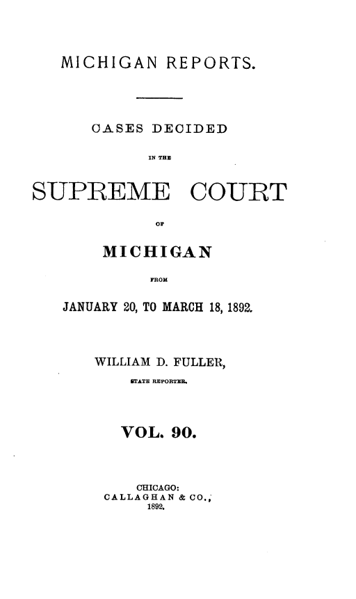 handle is hein.statereports/mirepcdscm0090 and id is 1 raw text is: MICHIGAN REPORTS.
CASES DECIDED
IN T CE
SUPREME COURT

MICHIGAN
FROM
JANUARY 20, TO MARCH 18, 1892.

WILLIAM D. FULLER,
STATE REPORTE.
VOL. 90.
CHICAGO:
CALLAGHAN & CO.,
1892.


