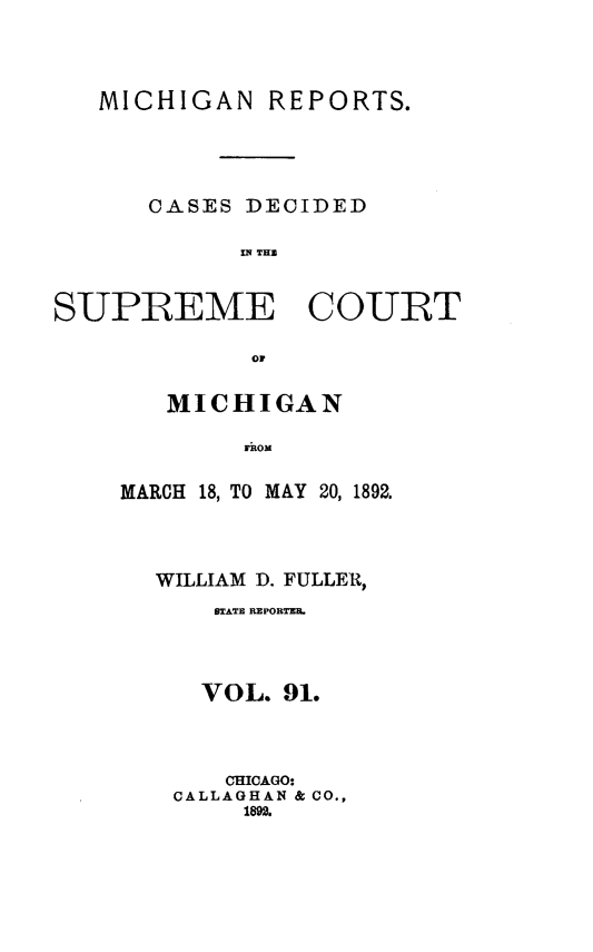 handle is hein.statereports/mirepcdscm0091 and id is 1 raw text is: MICHIGAN REPORTS.
CASES DECIDED
SUPREME COURT
OF

MICHIGAN
MARCH 18, TO MAY 20, 1892.

WILLIAM D. FULLER,
BTATE REPORTER.
VOL. 91.
CHICAGO:
CALLAGHAN & CO.,
1892.


