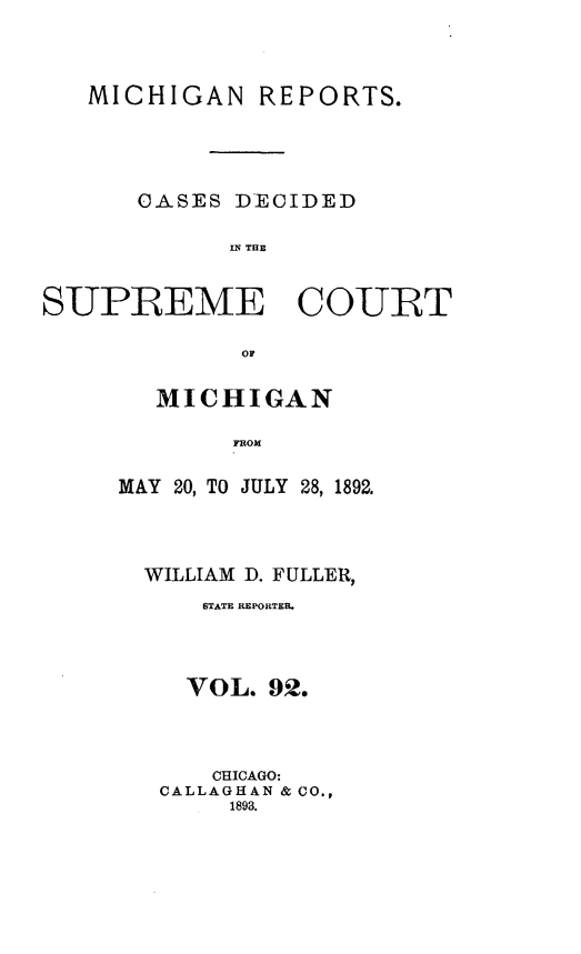 handle is hein.statereports/mirepcdscm0092 and id is 1 raw text is: MICHIGAN REPORTS.
CASES DECIDED
IS R  THE
SUPREME COURT
OF

MICHIGAN
FROM
MAY 20, TO JULY 28, 1892.

WILLIAM D. FULLER,
BTATE REPORTME.
VOL. 92.
CHICAGO:
CALLAGHAN & CO.,
1893.


