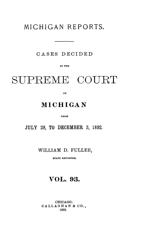 handle is hein.statereports/mirepcdscm0093 and id is 1 raw text is: MICHIGAN

REPORTS.

CASES DECIDED
IN THE
SUPREME COURT
OF

MICHIGAN
FROM
JULY 28, TO DECEMBER 3, 1892.

WILLIAM D. FULLER,
STATE REPORTER.
VOL. 93.
CHICAGO:
CALLAGHAN & CO.,
1893.


