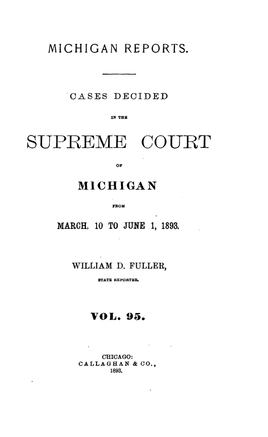 handle is hein.statereports/mirepcdscm0095 and id is 1 raw text is: MICHIGAN REPORTS.
CASES DECIDED
i THC
SUPREME COURT
OF

MICHIGAN
MROJ   ,
MARCH, 10 TO JUNE 1, 1893.

WILLIAM D. FULLER,
$TATE REPORTER.
VOL. 95.
CHICAGO:
CALLAGHAN & CO.,
1893.


