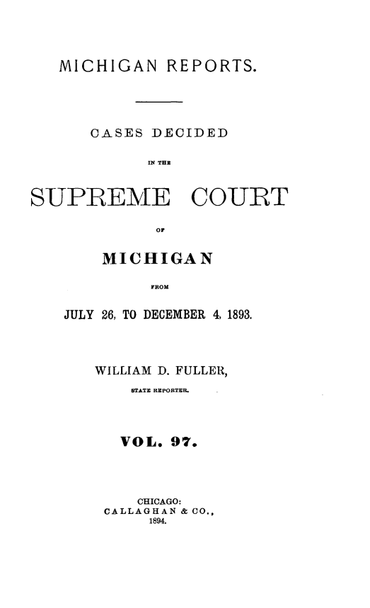 handle is hein.statereports/mirepcdscm0097 and id is 1 raw text is: MICHIGAN REPORTS.
CASES DECIDED
IN THE

SUPREME COURT
OF
MICHIGAN
FROM

JULY 26, TO DECEMBER 4, 1893.
WILLIAM D. FULLER,
BTATE REPORTER.
VOL. 97.
CHICAGO:
CALLAGHAN & CO.,
1894.


