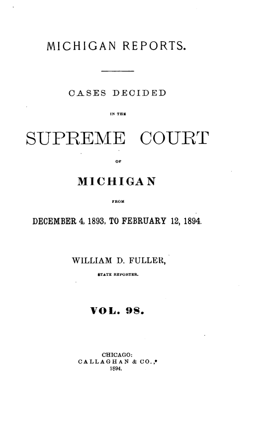 handle is hein.statereports/mirepcdscm0098 and id is 1 raw text is: MICHIGAN REPORTS.
CASES DECIDED
IN THE
SUPREME COURT
or
MICHIGAN
DROM
DECEMBER 4,1893, TO FEBRUARY 12, 189 4.

WILLIAM D. FULLER,
STATE REPORTER.
VOL. 9S.
CHICAGO:
CALLAGHAN & CO.,*
1894.



