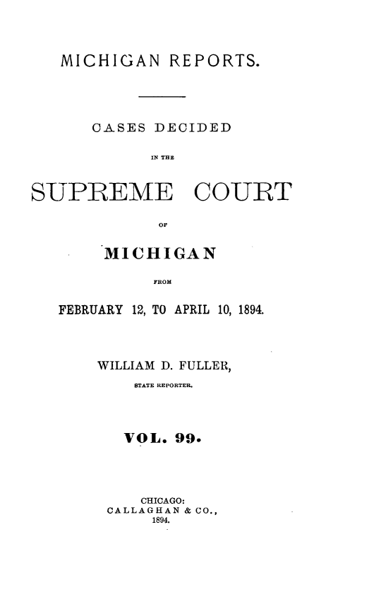 handle is hein.statereports/mirepcdscm0099 and id is 1 raw text is: MICHIGAN REPORTS.
CASES DECIDED
IN T CE
SUPREME COURT
OF

MICHIGAN
FROM
FEBRUARY 12, TO APRIL 10, 1894.

WILLIAM D. FULLER,
STATE REPORTER.
VOL. 99.
CHICAGO:
CALLAGHAN & CO.,
1894.


