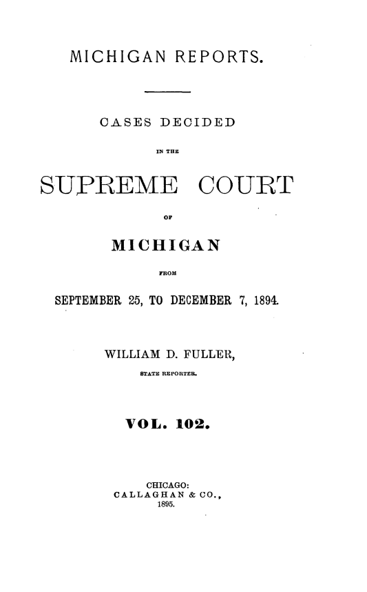 handle is hein.statereports/mirepcdscm0102 and id is 1 raw text is: MICHIGAN REPORTS.
CASES DECIDED
IN~ THE
SUPREME COURT
MICHIGAN
FSOM
SEPTEMBER 25, TO DECEMBER 7, 1891

WILLIAM D. FULLER,
STATE REPORTER.
VOL. 102.
CHICAGO:
CALLAGHAN & CO.,
1895.


