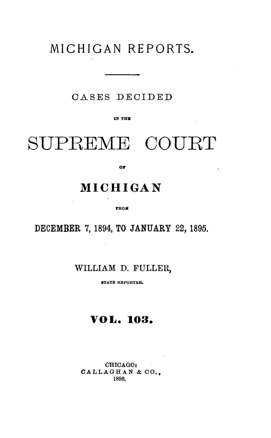 handle is hein.statereports/mirepcdscm0103 and id is 1 raw text is: MICHIGAN REPORTS.
CASES DECIDED
IN TU
SUPREME COURT
or
MICHIGAN
FROM
DECEMBER 7,1894, TO JANUARY 22, 1895.

WILLIAM D. FULLER,
STATE REPORTER.
VOL. 103.
CHICAGO:
CALLAGHAN & CO.,
1896.



