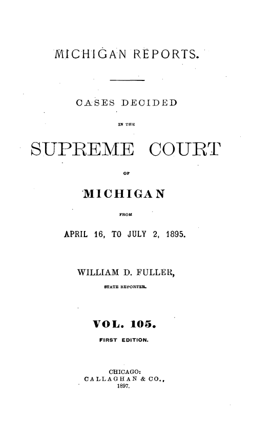 handle is hein.statereports/mirepcdscm0105 and id is 1 raw text is: MICHIGAN REPORTS.
CASES DECIDED
IS R  TCE
SUPREME COURT
OF

MICHIGAN
FROM
APRIL 16, TO JULY 2, 1895.

WILLIAM D. FULLER,
STATE REPORTER.
VOL. 105.
FIRST EDITION.
CHICAGO:
CALLAGHAN & CO.,
1897.


