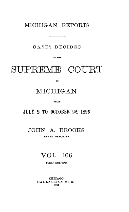 handle is hein.statereports/mirepcdscm0106 and id is 1 raw text is: MICHIGAN REPORTS
OASES DECIDED
SPE   TCU
SUPREME COURT
or

MICHIGAN
FROM
JULY 2 TO OCTOBER 22, 1895

JOHN

A. BROOKS

STATE REPORTER
VOL. 106
FIRST EDITION
CHICAGO
OALLAGHAN & CO.
1897



