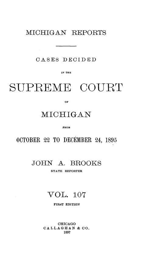 handle is hein.statereports/mirepcdscm0107 and id is 1 raw text is: MICHIGAN REPORTS
CASES DECIDED
IN THE
SUPREME COURT
OF
MICHIGAN
FROM
OCTOBER 22 TO DECEMBER 24, 1895

JOHN A. BROOKS
STATE REPORTER
VOL. 107
FIMRT EDITION
CHICAGO
CALLAGHAN & CO.
1897


