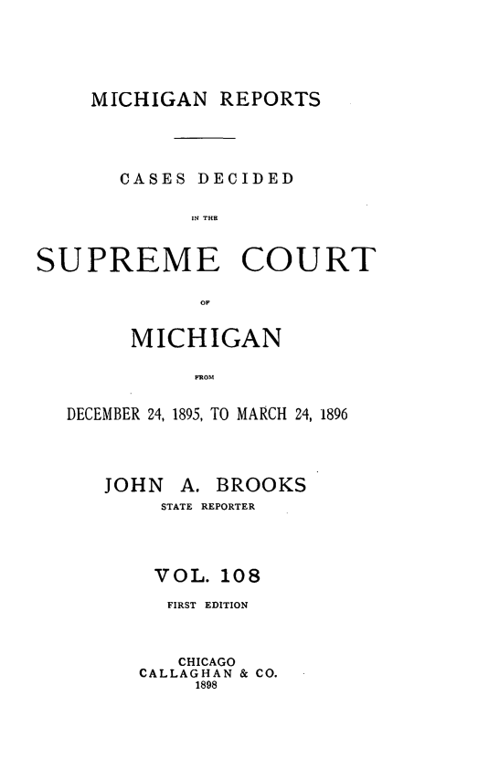 handle is hein.statereports/mirepcdscm0108 and id is 1 raw text is: MICHIGAN REPORTS
CASES DECIDED
IN THE
SUPREME COURT
OF
MICHIGAN
DROM
DECEMBER 24, 1895, TO MARCH 24, 1896

JOHN A. BROOKS
STATE REPORTER
VOL. 108
FIRST EDITION
CHICAGO
CALLAGHAN & CO.
1898


