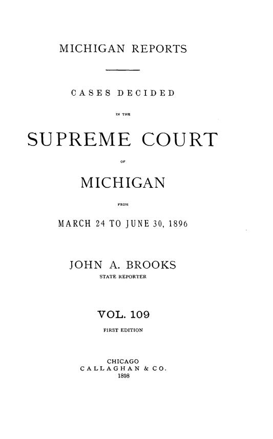 handle is hein.statereports/mirepcdscm0109 and id is 1 raw text is: MICHIGAN REPORTS
CASES DECIDED
IN THR
SUPREME COURT

MICHIGAN
MROM
MARCH 24 TO JUNE 30, 1896

JOHN A. BROOKS
STATE REPORTER
VOL. 109
FIRST EDITION
CHICAGO
CALLAGHAN & CO.
1898


