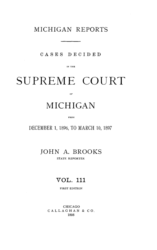 handle is hein.statereports/mirepcdscm0111 and id is 1 raw text is: MICHIGAN REPORTS
CASES DECIDED
N TCU
SUPREME COURT
OF

MICHIGAN
FROMA
DECEMBER 1, 1896, TO MARCH 10, 1897

JOHN A. BROOKS
STATE REPORTER
VOL. 111
FIRST EDITION
CHICAGO
CALLAGHAN & CO.
1898


