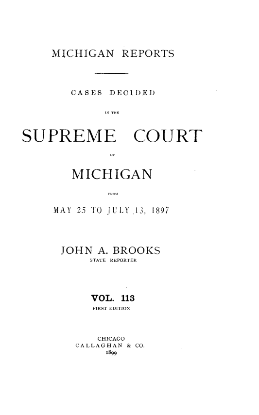handle is hein.statereports/mirepcdscm0113 and id is 1 raw text is: MICHIGAN REPORTS

CASES DECIDED
11- TIE

SUPREME

COURT

MICHIGAN
MAY 23 TO JULY .13, 1897

JOHN A.
STATE

BROOKS
REPORTER

VOL. 113
FIRST EDITION
CHICAGO
CALLAGHAN & CO.
1899

01,


