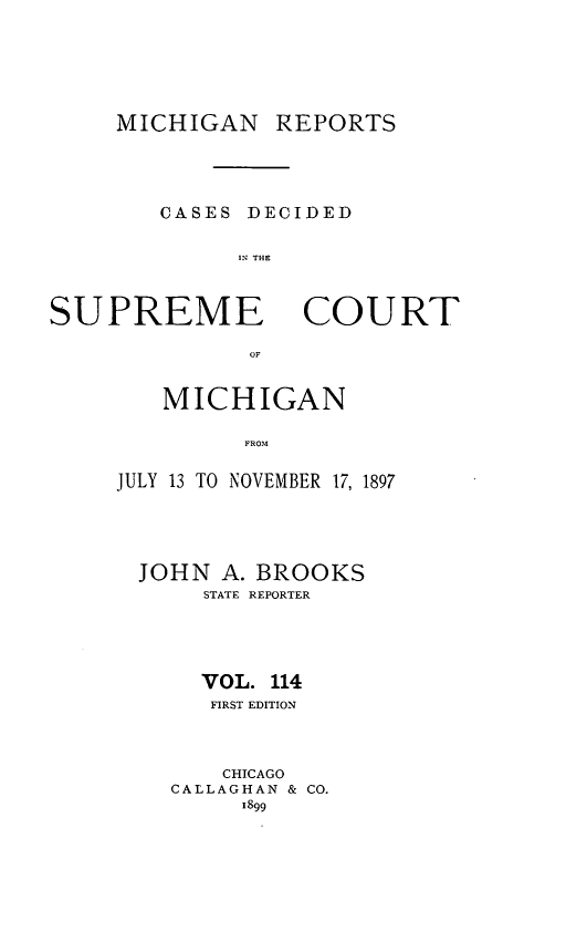 handle is hein.statereports/mirepcdscm0114 and id is 1 raw text is: MICHIGAN REPORTS
CASES DECIDED
11: THE

SUPREME

COURT

OF

MICHIGAN
FROM
JULY 13 TO NOVEMBER 17, 1897

JOHN A. BROOKS
STATE REPORTER
VOL. 114
FIRST EDITION
CHICAGO
CALLAGHAN & CO.
1899


