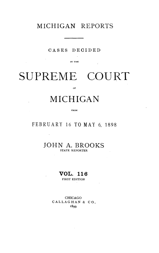 handle is hein.statereports/mirepcdscm0116 and id is 1 raw text is: MICHIGAN

REPORTS

CASES DECIDED
IN TH C
SUPREME COURT
OF

MICHIGAN
FROM
FEBRUARY 16 TO MAY 6, 1898

JOHN A. BROOKS
STATE REPORTER
VOL. 116
FIRST EDITION
CHICAGO
CALLAGHAN & CO.
1899


