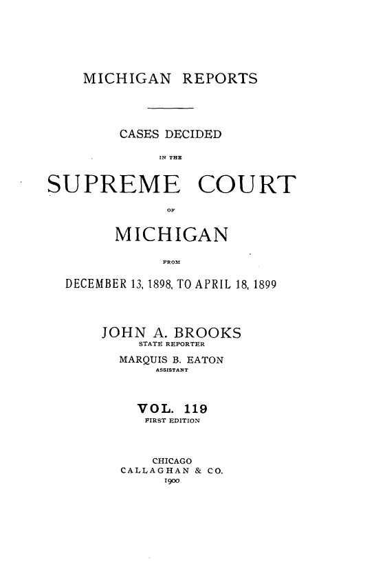 handle is hein.statereports/mirepcdscm0119 and id is 1 raw text is: MICHIGAN REPORTS

CASES DECIDED
IN THE
SUPREME COURT
OF
MICHIGAN
DECEMBER 13, 1898, TO APRIL 18, 1899
JOHN A. BROOKS
STATE REPORTER
MARQUIS B. EATON
ASSISTANT
VOL. 119
FIRST EDITION
CHICAGO
CALLAGHAN & CO.
190)


