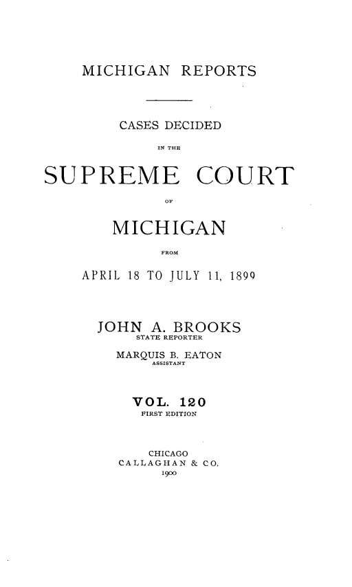 handle is hein.statereports/mirepcdscm0120 and id is 1 raw text is: MICHIGAN

REPORTS

CASES DECIDED
IN THE
SUPREME COURT
OF

MICHIGAN
FROM
APRIL 18 TO JULY 11, 1890

JOHN A. BROOKS
STATE REPORTER
MARQUIS B. EATON
ASSISTANT
VOL. 120
FIRST EDITION
CHICAGO
CALLAGHAN & CO.
1900


