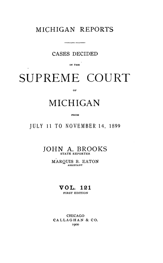 handle is hein.statereports/mirepcdscm0121 and id is 1 raw text is: MICHIGAN REPORTS
CASES DECIDED
114 THE
SUPREME COURT
OF
MICHIGAN
FROM
JULY 11 TO NOVEMBER 14, 1899

JOHN A. BROOKS
STATE REPORTER
MARQUIS B. EATON
ASSISTANT
V O L. 121
FIRST EDITION
CHICAGO
CALLAGHAN & CO.
1900


