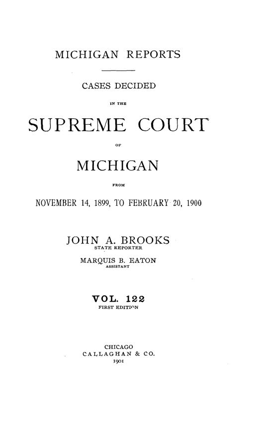 handle is hein.statereports/mirepcdscm0122 and id is 1 raw text is: MICHIGAN REPORTS
CASES DECIDED
IN THE
SUPREME COURT
OF
MICHIGAN
FROM
NOVEMBER 14, 1899, TO FEBRUARY 20, 1900

JOHN A. BROOKS
STATE REPORTER
MARQUIS B. EATON
ASSISTANT
VOL. 122
FIRST EDITIOlN
CHICAGO
CALLAGHAN & CO.
1901


