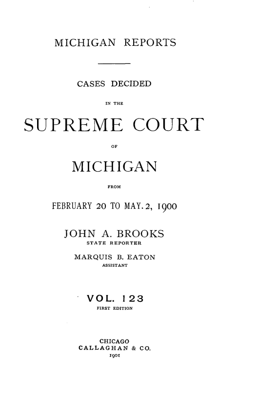 handle is hein.statereports/mirepcdscm0123 and id is 1 raw text is: MICHIGAN REPORTS

CASES DECIDED
IN THE
SUPREME COURT
OF

MICHIGAN
FROM
FEBRUARY 20 TO MAY. 2, 1900
JOHN A. BROOKS
STATE REPORTER
MARQUIS B. EATON
ASSISTANT
VOL. 123
FIRST EDITION
CHICAGO
CALLAGHAN & CO.
Igot


