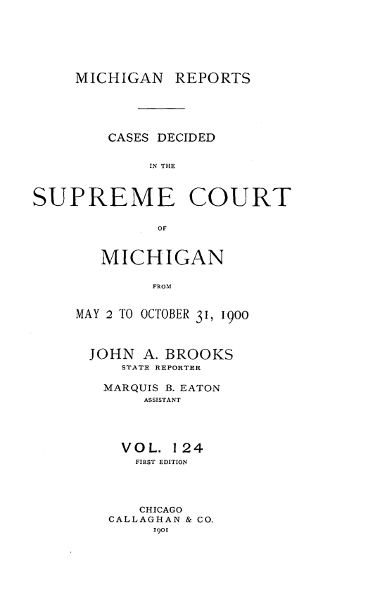 handle is hein.statereports/mirepcdscm0124 and id is 1 raw text is: MICHIGAN REPORTS

CASES DECIDED
IN THE
SUPREME COURT
OF

MICHIGAN
FRO'M
MAY 2 TO OCTOBER 31, 1900
JOHN A. BROOKS
STATE REPORTER
MARQUIS B. EATON
ASSISTANT
VOL. 124
FIRST EDITION
CHICAGO
CALLAGHAN & CO.
Igo[


