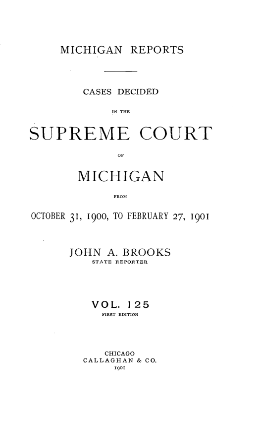 handle is hein.statereports/mirepcdscm0125 and id is 1 raw text is: MICHIGAN REPORTS
CASES DECIDED
IN THE
SUPREME COURT
OF
MICHIGAN
FROM
OCTOBER 31, 1900, TO FEBRUARY 27, 1901

JOHN A. BROOKS
STATE REPORTER
VOL. 125
FIRST EDITION
CHICAGO
CALLAGHAN & CO.
1901


