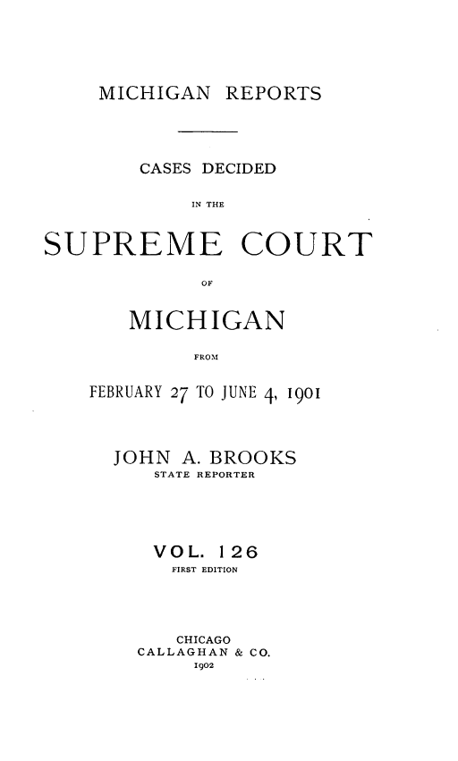handle is hein.statereports/mirepcdscm0126 and id is 1 raw text is: MICHIGAN REPORTS

CASES DECIDED
IN THE
SUPREME COURT
OF

MICHIGAN
FROM
FEBRUARY 27 TO JUNE 4, 1901

JOHN A. BROOKS
STATE REPORTER
VOL. 126
FIRST EDITION
CHICAGO
CALLAGHAN & CO.
1902


