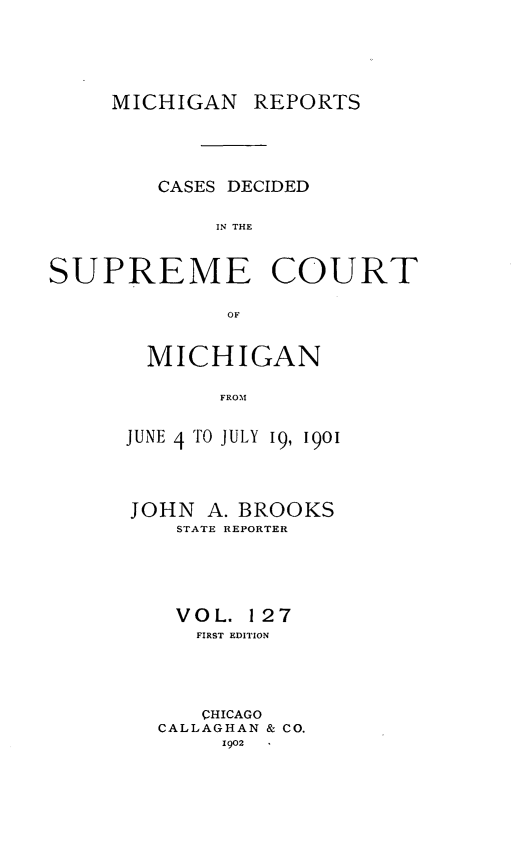 handle is hein.statereports/mirepcdscm0127 and id is 1 raw text is: MICHIGAN REPORTS
CASES DECIDED
IN THE
SUPREME COURT
OF

MICHIGAN
FROM
JUNE 4TO JULY 19, 1901

JOHN A. BROOKS
STATE REPORTER
VOL. 127
FIRST EDITION
CHICAGO
CALLAGHAN & CO.
1902


