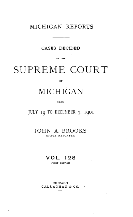 handle is hein.statereports/mirepcdscm0128 and id is 1 raw text is: MICHIGAN REPORTS

CASES DECIDED
IN THE
SUPREME COURT
OF

MICHIGAN
F R,      9
JULY 19 TO DECEMBER 3, 1901

JOHN A. BROOKS
STATE REPORTER
VOL. 128
FIRST EDITION
CHICAGO
CALLAGHAN & CO.
Igo-


