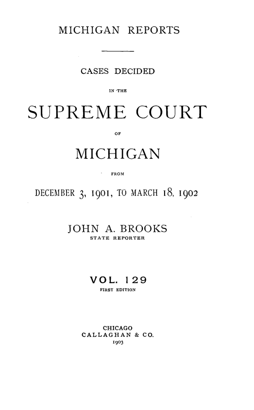handle is hein.statereports/mirepcdscm0129 and id is 1 raw text is: MICHIGAN REPORTS

CASES DECIDED
IN 'THE
SUPREME COURT
OF
MICHIGAN
D  FROM
DECEMBER 3, 1901, TO MARCH i8, 1902

JOHN A. BROOKS
STATE REPORTER
VOL. 129
FIRST EDITION
CHICAGO
CALLAGHAN & CO.
1903


