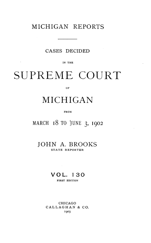 handle is hein.statereports/mirepcdscm0130 and id is 1 raw text is: MICHIGAN

REPORTS

CASES DECIDED
IN THE
SUPREME COURT
OF

MICHIGAN
FROJN
MARCH 18 TO JUNE 3, 1902

JOHN A. BROOKS
STATE REPORTER
VOL. 130
FIRST EDITION
CHICAGO
CALLAGHAN & CO.
1903


