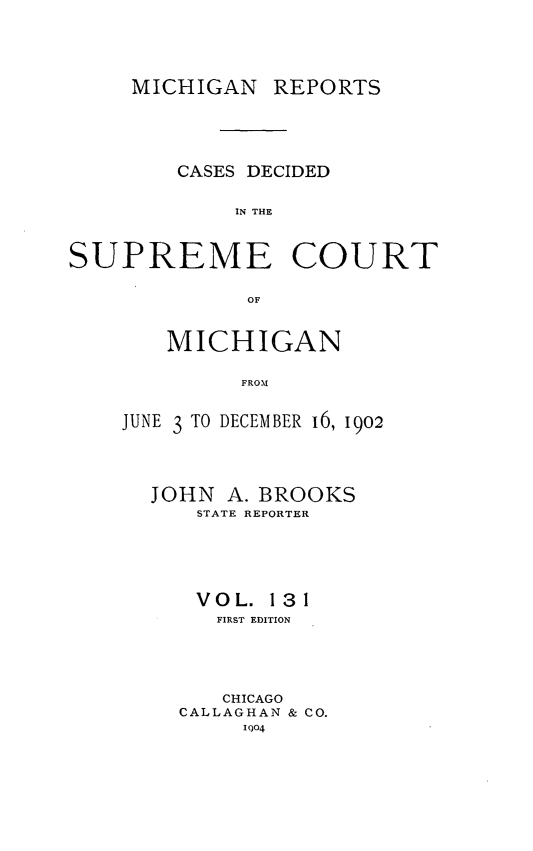 handle is hein.statereports/mirepcdscm0131 and id is 1 raw text is: MICHIGAN REPORTS

CASES DECIDED
IN THE
SUPREME COURT
OF

MICHIGAN
FROM
JUNE 3 TO DECEM BER 16, 1902

JOHN A. BROOKS
STATE REPORTER
VOL. 131
FIRST EDITION
CHICAGO
CALLAGHAN & CO.
Io4



