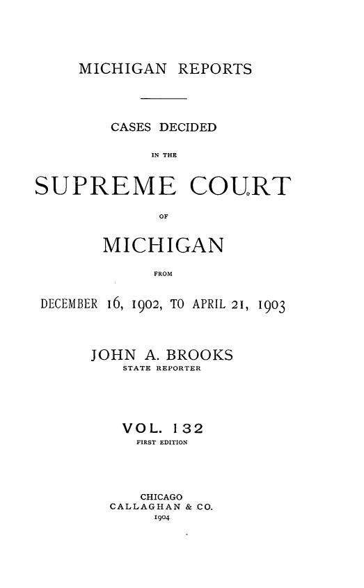 handle is hein.statereports/mirepcdscm0132 and id is 1 raw text is: MICHIGAN REPORTS

CASES DECIDED
IN THE
SUPREME COURT
OF
MICHIGAN
FROM
DECEMBER 16, 1902, TO APRIL 21, 1903

JOHN A. BROOKS
STATE REPORTER
VOL. 132
FIRST EDITION
CHICAGO
CALLAGHAN & CO.
1904


