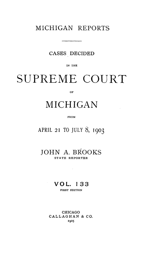 handle is hein.statereports/mirepcdscm0133 and id is 1 raw text is: MICHIGAN REPORTS

CASES DECIDED
IN THE
SUPREME COURT
OF

MICHIGAN
FROM
APRIL 21 TO JULY 8, 1903
JOHN A. BROOKS
STATE REPORTER
VOL. 13*3
FIRST EDITION
CHICAGO
CALLAGHAN & CO.
1905


