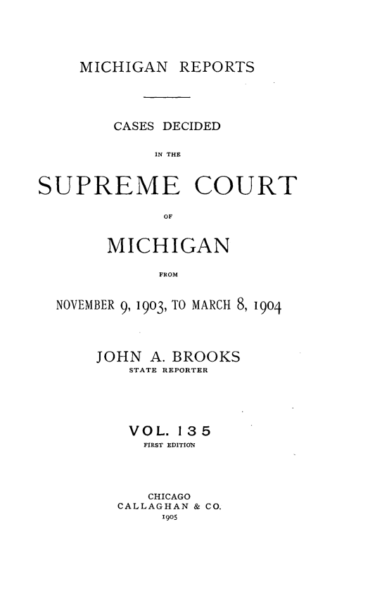 handle is hein.statereports/mirepcdscm0135 and id is 1 raw text is: MICHIGAN REPORTS

CASES DECIDED
IN THE
SUPREME COURT
OF
MICHIGAN
FROM
NOVEMBER 9, 1903, TO MARCH 8, 1904

JOHN A. BROOKS
STATE REPORTER
VOL. 135
FIRST EDITION
CHICAGO
CALLAGHAN & CO.
190S


