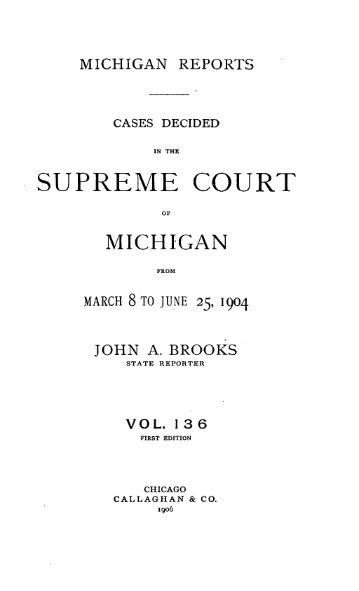 handle is hein.statereports/mirepcdscm0136 and id is 1 raw text is: MICHIGAN REPORTS

CASES DECIDED
IN THE
SUPREME COURT
OF

MICHIGAN
FROM

MARCH 8 TO JUNE

25, 1904

JOHN A. BROOKS
STATE REPORTER
VOL. 136
FIRST EDITION
CHICAGO
CALLAGHAN & CO.
igo6


