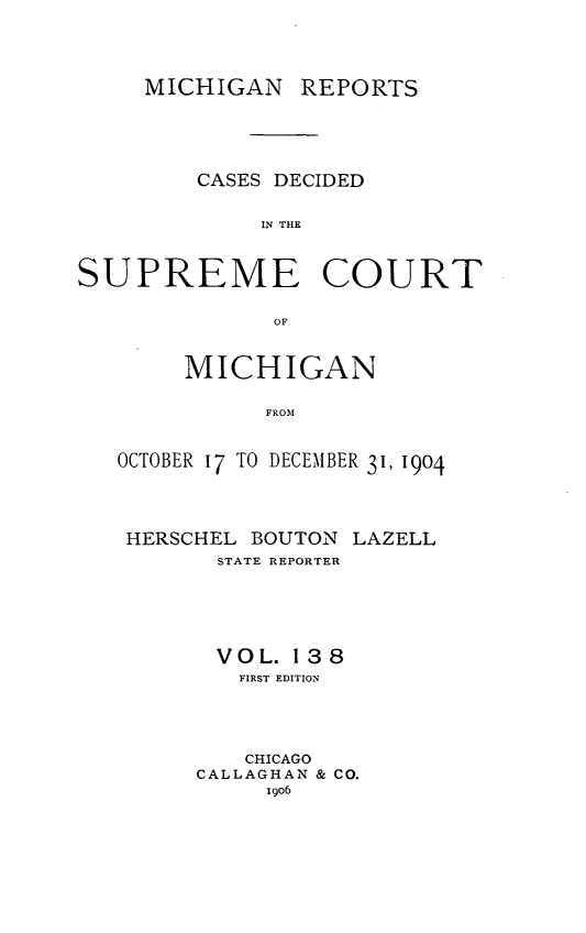 handle is hein.statereports/mirepcdscm0138 and id is 1 raw text is: MICHIGAN REPORTS
CASES DECIDED
IN THE
SUPREME COURT
OF
MICHIGAN
FROM
OCTOBER 17 TO DECEMBER 31, 1904

HERSCHEL BOUTON LAZELL
STATE REPORTER
VOL. 138
FIRST EDITION
CHICAGO
CALLAGHAN & CO.
go6


