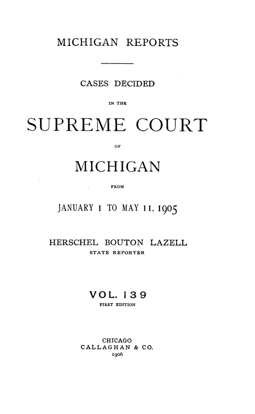 handle is hein.statereports/mirepcdscm0139 and id is 1 raw text is: MICHIGAN REPORTS
CASES DECIDED
IN THE
SUPREME COURT
OF

MICHIGAN
FROM
JANUARY I TO MAYI, 1905

HERSCHEL BOUTON
STATE REPORTER

LAZELL

VOL. 139
FIRST EDITION
CHICAGO
CALLAGHAN & CO.
igo6



